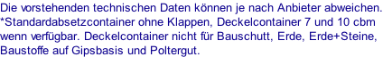 Die vorstehenden technischen Daten können je nach Anbieter abweichen. *Standardabsetzcontainer ohne Klappen, Deckelcontainer 7 und 10 cbm wenn verfügbar. Deckelcontainer nicht für Bauschutt, Erde, Erde+Steine, Baustoffe auf Gipsbasis und Poltergut.