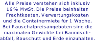 Alle Preise verstehen sich inklusiv 19% MwSt. Die Preise beinhalten Frachtkosten, Verwertungskosten und die Containermiete für 1 Woche. Bei Pauschalpreisangeboten sind die maximalen Gewichte bei Baumisch- abfall, Bauschutt und Erde einzuhalten.